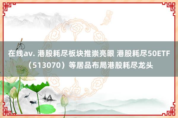 在线av. 港股耗尽板块推崇亮眼 港股耗尽50ETF（513070）等居品布局港股耗尽龙头