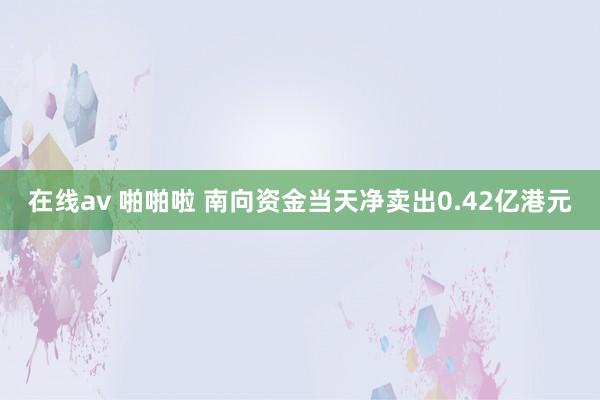 在线av 啪啪啦 南向资金当天净卖出0.42亿港元