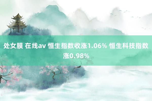 处女膜 在线av 恒生指数收涨1.06% 恒生科技指数涨0.98%