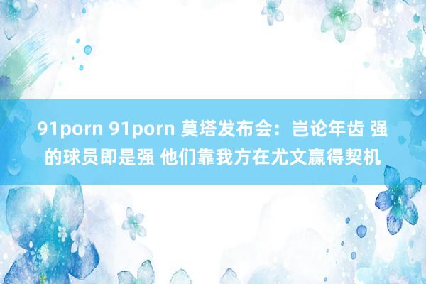 91porn 91porn 莫塔发布会：岂论年齿 强的球员即是强 他们靠我方在尤文赢得契机