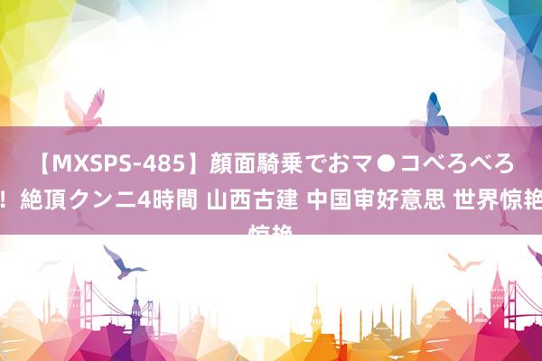 【MXSPS-485】顔面騎乗でおマ●コべろべろ！絶頂クンニ4時間 山西古建 中国审好意思 世界惊艳