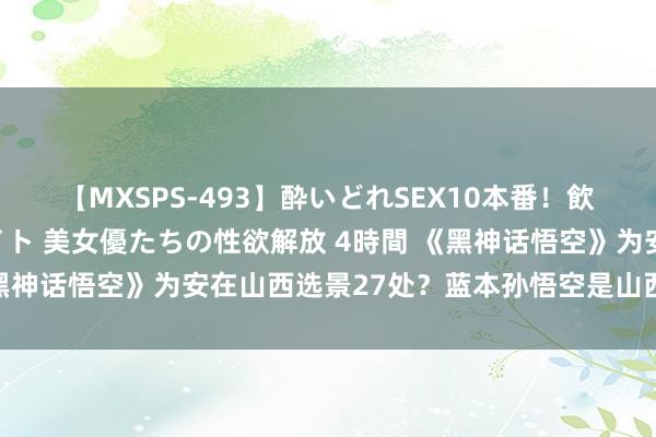 【MXSPS-493】酔いどれSEX10本番！飲んで揉まれてオールナイト 美女優たちの性欲解放 4時間 《黑神话悟空》为安在山西选景27处？蓝本孙悟空是山西东说念主