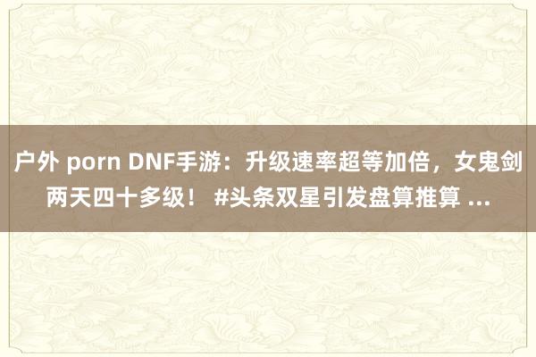 户外 porn DNF手游：升级速率超等加倍，女鬼剑两天四十多级！ #头条双星引发盘算推算 ...