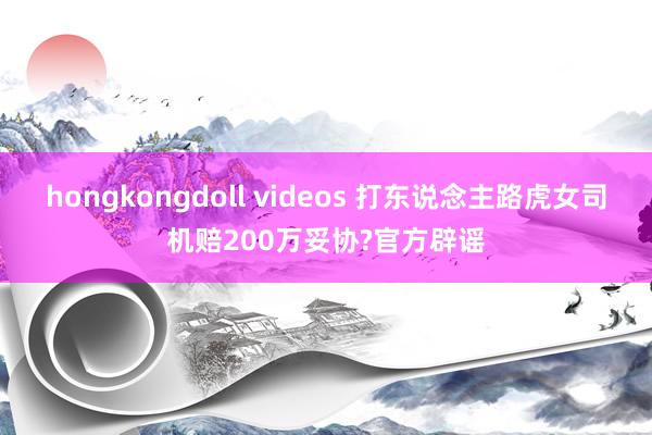 hongkongdoll videos 打东说念主路虎女司机赔200万妥协?官方辟谣