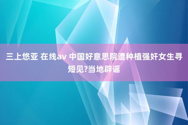 三上悠亚 在线av 中国好意思院遭种植强奸女生寻短见?当地辟谣