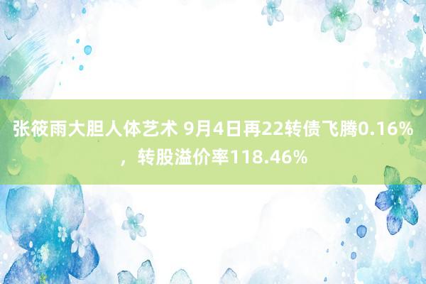 张筱雨大胆人体艺术 9月4日再22转债飞腾0.16%，转股溢价率118.46%