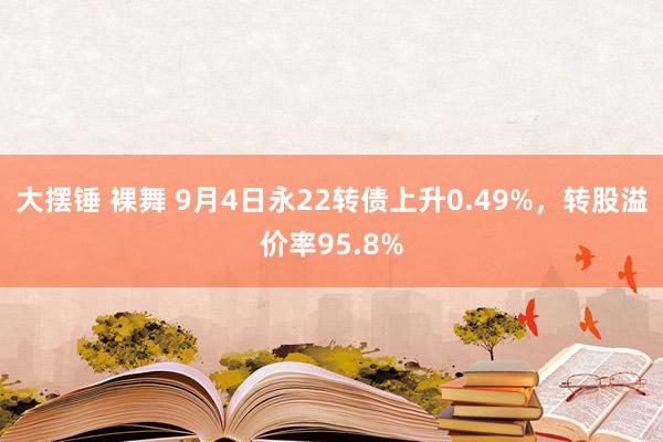 大摆锤 裸舞 9月4日永22转债上升0.49%，转股溢价率95.8%