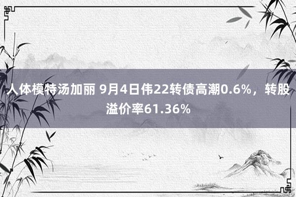 人体模特汤加丽 9月4日伟22转债高潮0.6%，转股溢价率61.36%