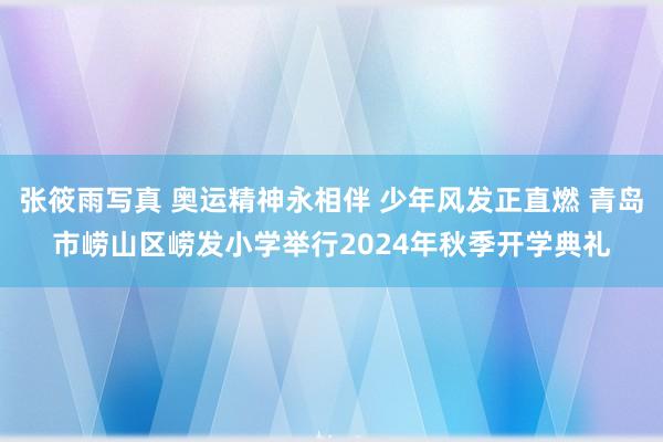 张筱雨写真 奥运精神永相伴 少年风发正直燃 青岛市崂山区崂发小学举行2024年秋季开学典礼