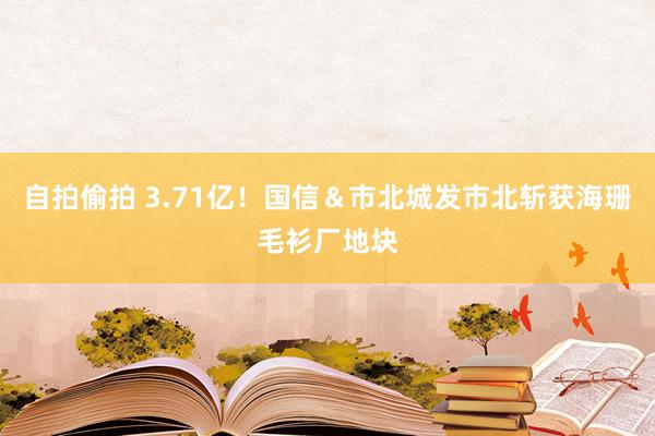 自拍偷拍 3.71亿！国信＆市北城发市北斩获海珊毛衫厂地块