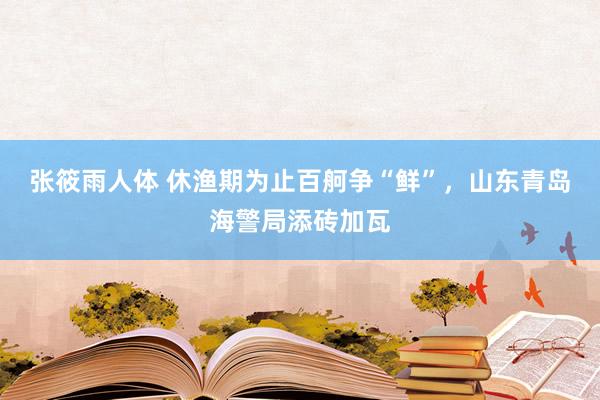 张筱雨人体 休渔期为止百舸争“鲜”，山东青岛海警局添砖加瓦