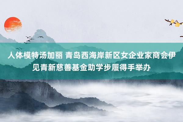 人体模特汤加丽 青岛西海岸新区女企业家商会伊见青新慈善基金助学步履得手举办