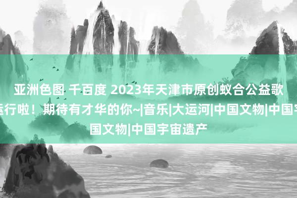 亚洲色图 千百度 2023年天津市原创蚁合公益歌曲大赛运行啦！期待有才华的你~|音乐|大运河|中国文物|中国宇宙遗产