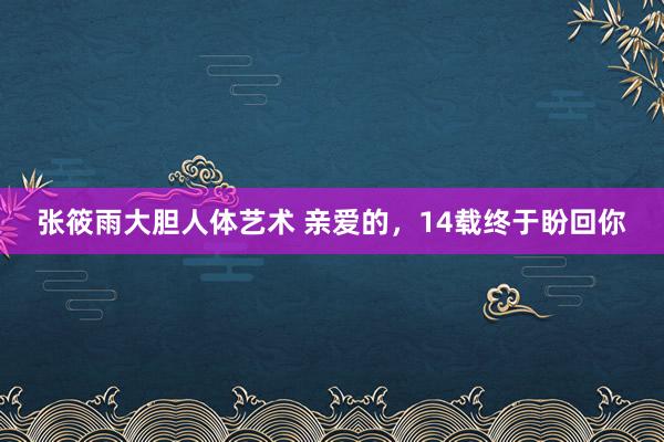 张筱雨大胆人体艺术 亲爱的，14载终于盼回你