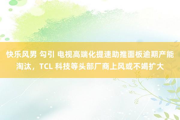 快乐风男 勾引 电视高端化提速助推面板逾期产能淘汰，TCL 科技等头部厂商上风或不竭扩大