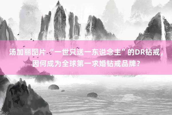 汤加丽图片 “一世只送一东说念主”的DR钻戒，因何成为全球第一求婚钻戒品牌？