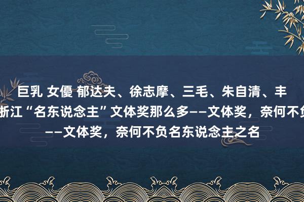 巨乳 女優 郁达夫、徐志摩、三毛、朱自清、丰子恺、茅盾……浙江“名东说念主”文体奖那么多——文体奖，奈何不负名东说念主之名