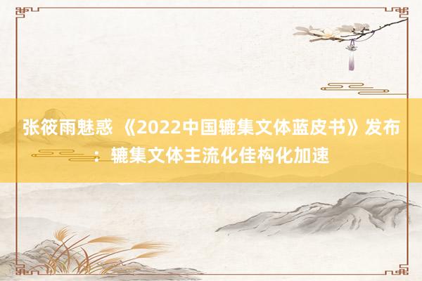 张筱雨魅惑 《2022中国辘集文体蓝皮书》发布：辘集文体主流化佳构化加速