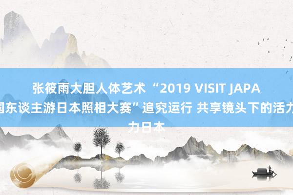 张筱雨大胆人体艺术 “2019 VISIT JAPAN中国东谈主游日本照相大赛”追究运行 共享镜头下的活力日本