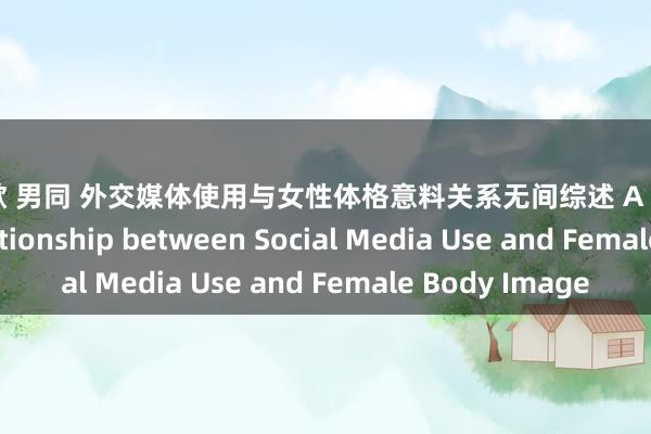 陈凯歌 男同 外交媒体使用与女性体格意料关系无间综述 A Review of the Relationship between Social Media Use and Female Body Image