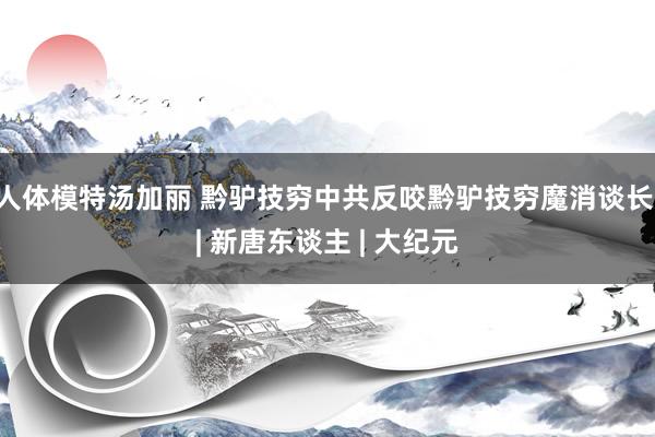 人体模特汤加丽 黔驴技穷中共反咬　黔驴技穷魔消谈长 | 新唐东谈主 | 大纪元