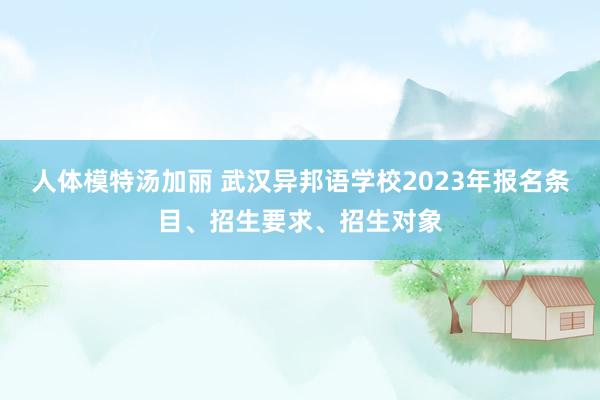 人体模特汤加丽 武汉异邦语学校2023年报名条目、招生要求、招生对象