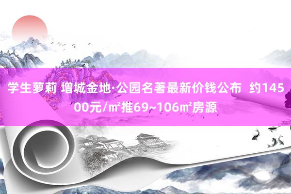 学生萝莉 增城金地·公园名著最新价钱公布  约14500元/㎡推69~106㎡房源