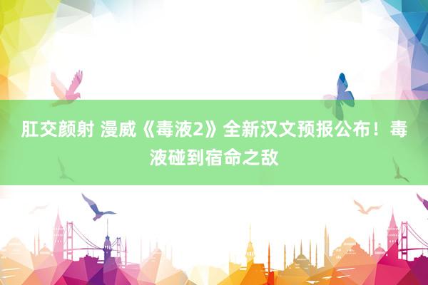 肛交颜射 漫威《毒液2》全新汉文预报公布！毒液碰到宿命之敌