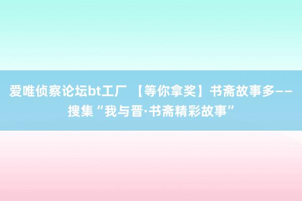 爱唯侦察论坛bt工厂 【等你拿奖】书斋故事多——搜集“我与晋·书斋精彩故事”